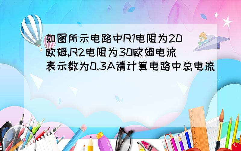 如图所示电路中R1电阻为20欧姆,R2电阻为30欧姆电流表示数为0.3A请计算电路中总电流