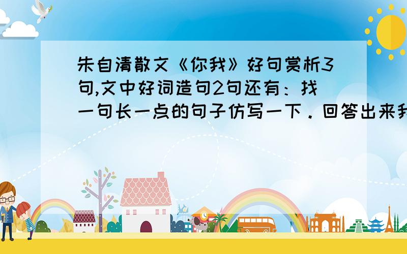 朱自清散文《你我》好句赏析3句,文中好词造句2句还有：找一句长一点的句子仿写一下。回答出来我追加悬赏分