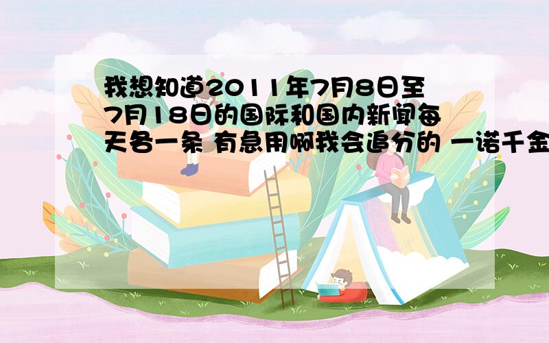 我想知道2011年7月8日至7月18日的国际和国内新闻每天各一条 有急用啊我会追分的 一诺千金