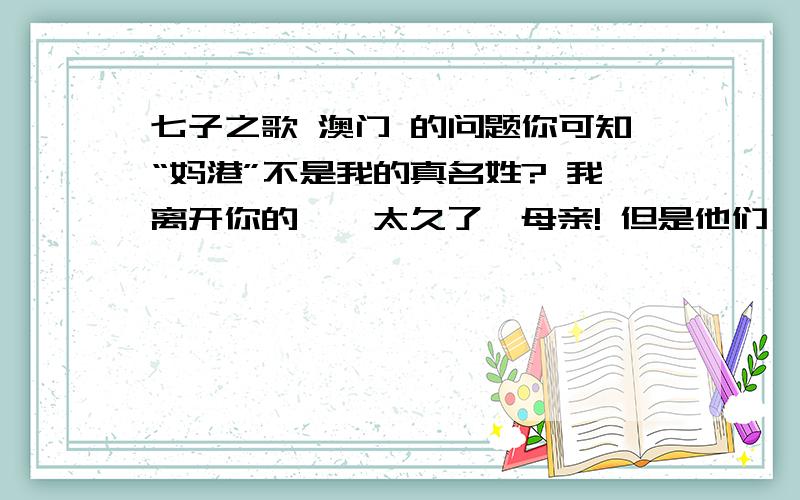 七子之歌 澳门 的问题你可知“妈港”不是我的真名姓? 我离开你的襁褓太久了,母亲! 但是他们掳去的是我的肉体, 你依然保管着我内心的灵魂. 三百年来梦寐不忘的生母啊! 请叫儿的乳名,叫