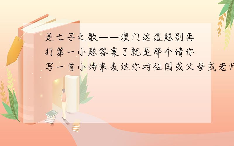 是七子之歌——澳门这道题别再打第一小题答案了就是那个请你写一首小诗来表达你对祖国或父母或老师的热爱之情.这道问题