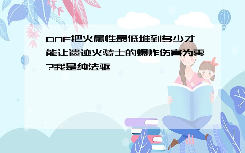 DNF把火属性最低堆到多少才能让遗迹火骑士的爆炸伤害为零?我是纯法驱,