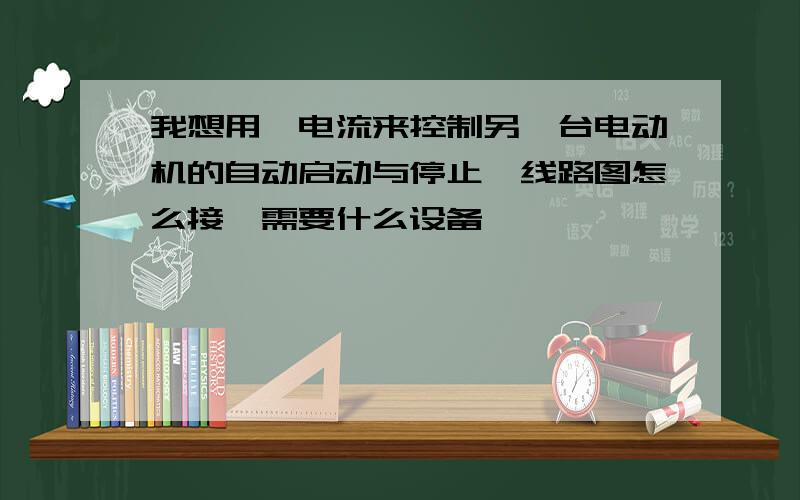 我想用一电流来控制另一台电动机的自动启动与停止,线路图怎么接,需要什么设备