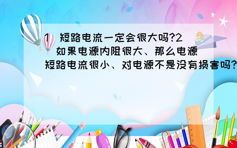 1）短路电流一定会很大吗?2）如果电源内阻很大、那么电源短路电流很小、对电源不是没有损害吗?3)1）短路电流一定会很大吗?2）如果电源内阻很大、那么电源短路电流很小、对电源不是没