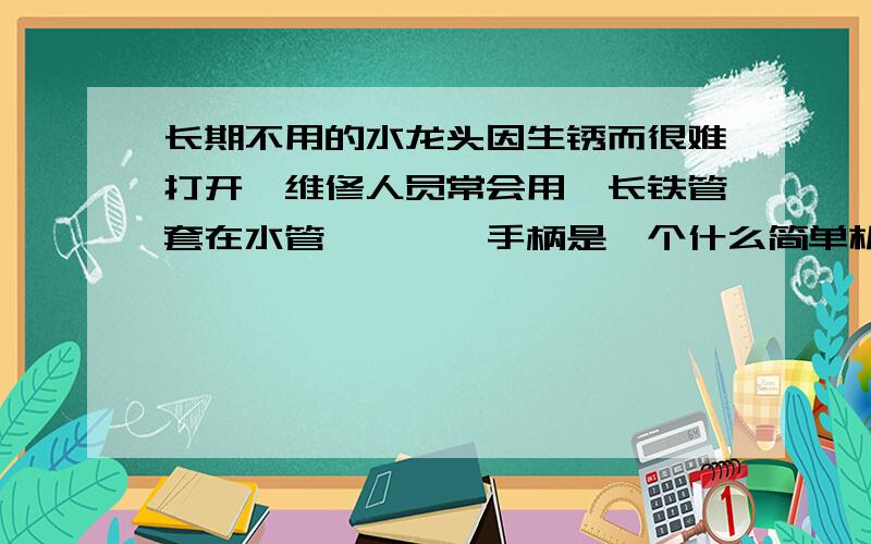 长期不用的水龙头因生锈而很难打开,维修人员常会用一长铁管套在水管…………手柄是一个什么简单机械?在A点更省力的原因是