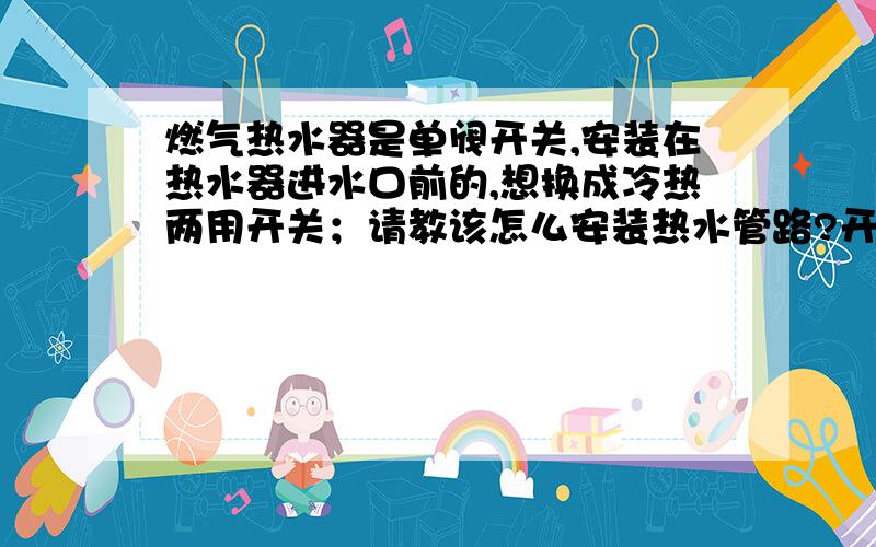 燃气热水器是单阀开关,安装在热水器进水口前的,想换成冷热两用开关；请教该怎么安装热水管路?开关上热水接头是不是接热水器出水管；以前的开关是安装在热水器的进水管上的,关闭后热