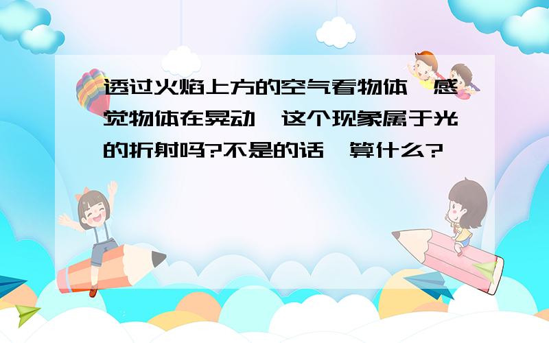 透过火焰上方的空气看物体,感觉物体在晃动,这个现象属于光的折射吗?不是的话,算什么?