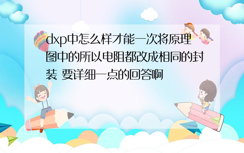 dxp中怎么样才能一次将原理图中的所以电阻都改成相同的封装 要详细一点的回答啊