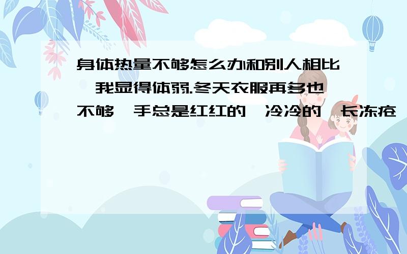 身体热量不够怎么办和别人相比,我显得体弱.冬天衣服再多也不够,手总是红红的,冷冷的,长冻疮,夏天如果自己没有运动出汗了,那一定是天热的不行了.现在气温不过十几度,一件长袖加一件外