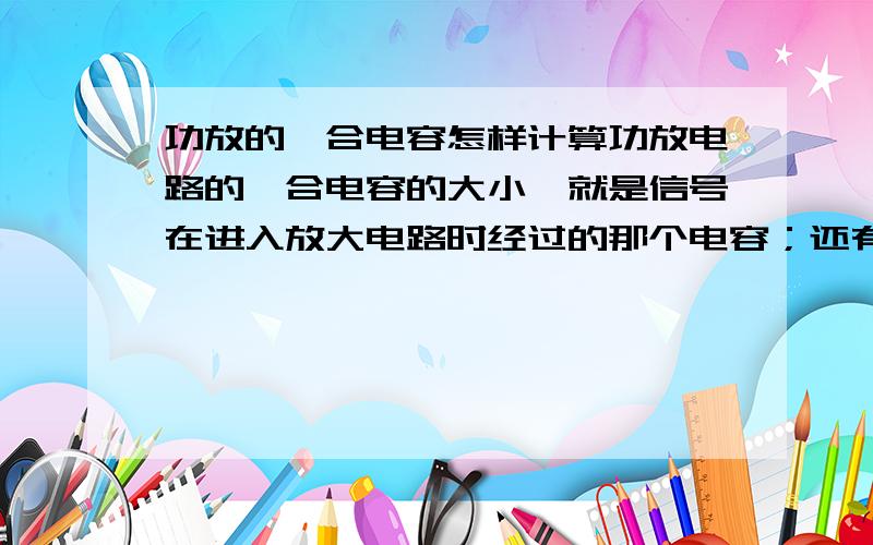 功放的耦合电容怎样计算功放电路的耦合电容的大小,就是信号在进入放大电路时经过的那个电容；还有放大后输出时经过的那个电容