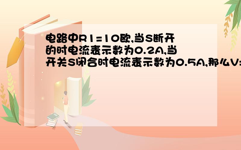 电路中R1=10欧,当S断开的时电流表示数为0.2A,当开关S闭合时电流表示数为0.5A,那么V=?R2=?