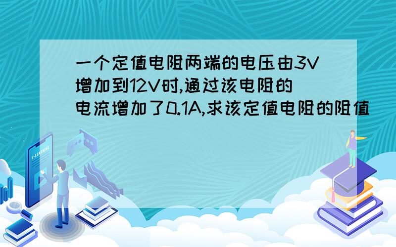 一个定值电阻两端的电压由3V增加到12V时,通过该电阻的电流增加了0.1A,求该定值电阻的阻值