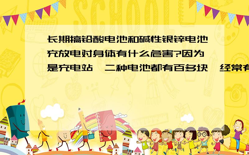 长期搞铅酸电池和碱性银锌电池充放电对身体有什么危害?因为是充电站,二种电池都有百多块,经常有难闻的气味