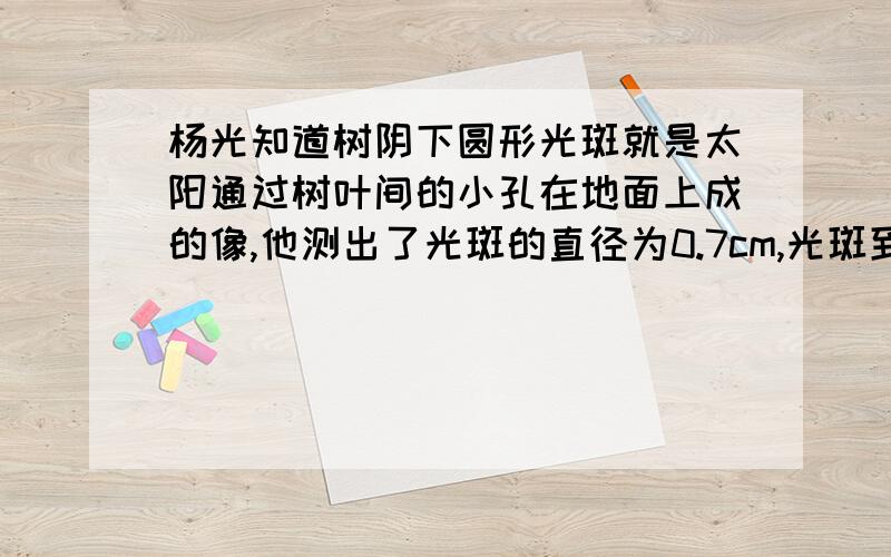 杨光知道树阴下圆形光斑就是太阳通过树叶间的小孔在地面上成的像,他测出了光斑的直径为0.7cm,光斑到小孔的距离为7.5m,从书上查到太阳到地球的距离为1.5×10的11次方m,由此可以估算出太阳