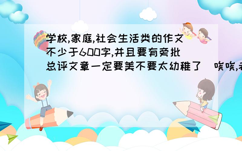 学校,家庭,社会生活类的作文不少于600字,并且要有旁批总评文章一定要美不要太幼稚了（唉唉,老师布置的,谢你们）我们是要摘抄作文.题材是这些一楼的,误会了.亲们快看看啊.急得很,帮忙找