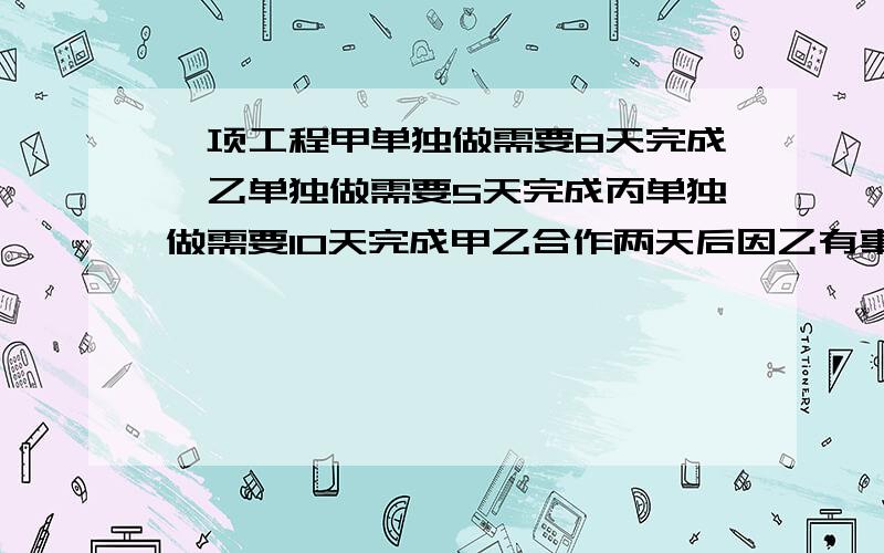 一项工程甲单独做需要8天完成,乙单独做需要5天完成丙单独做需要10天完成甲乙合作两天后因乙有事离开由甲丙继续合作还需要几天完成