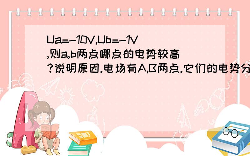 Ua=-10V,Ub=-1V,则a,b两点哪点的电势较高?说明原因.电场有A,B两点.它们的电势分别是Ua=-10V,Ub=-1V,则a,b两点哪点的电势较高?没说啊,你指什么参考点.请说明原因,