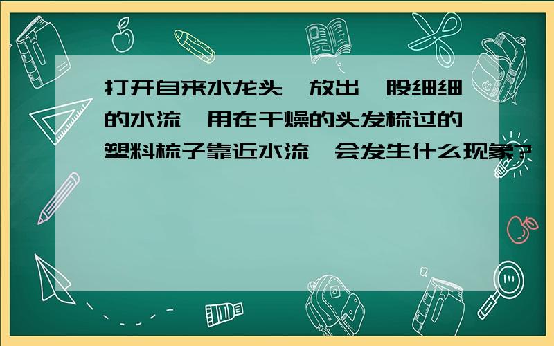 打开自来水龙头,放出一股细细的水流,用在干燥的头发梳过的塑料梳子靠近水流,会发生什么现象?