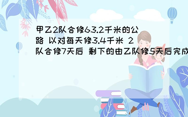 甲乙2队合修63.2千米的公路 以对每天修3.4千米 2队合修7天后 剩下的由乙队修5天后完成 甲队每天修多少千米