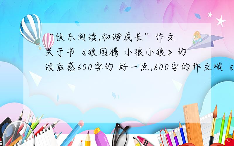 “快乐阅读,和谐成长”作文 关于书《狼图腾 小狼小狼》的读后感600字的 好一点,600字的作文哦《狼图腾 小狼小狼》读后感表明文中的中心，对人的意义，结合实际，有自己的心理活动，