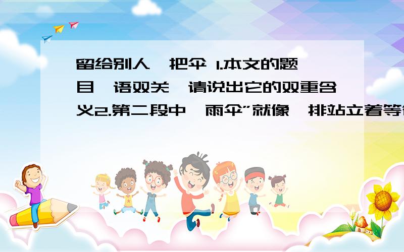 留给别人一把伞 1.本文的题目一语双关,请说出它的双重含义2.第二段中,雨伞”就像一排站立着等待召唤的士兵”有什么含义?3.“正因为是给我们提供方便,所以我们必须要把这把伞留下.”这