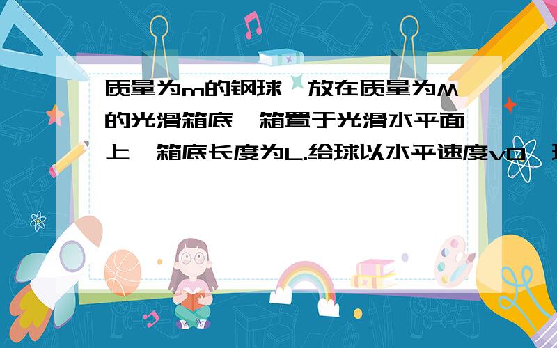 质量为m的钢球,放在质量为M的光滑箱底,箱置于光滑水平面上,箱底长度为L.给球以水平速度v0,球将与箱前壁作弹性碰撞,求第一次碰撞后再经过多长时间,钢球将与箱后壁碰撞?这能算出来吗?答