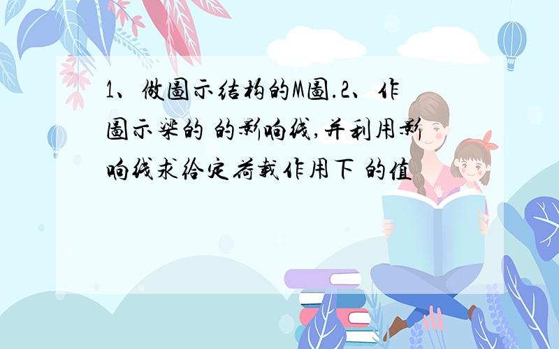 1、做图示结构的M图.2、作图示梁的 的影响线,并利用影响线求给定荷载作用下 的值