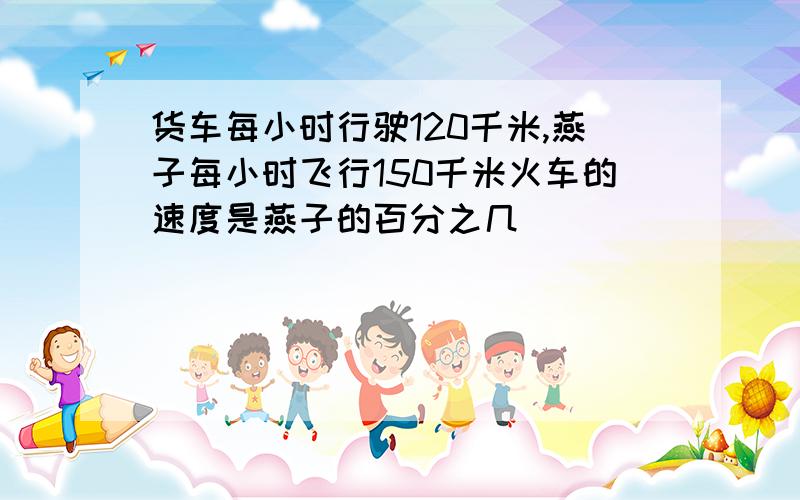 货车每小时行驶120千米,燕子每小时飞行150千米火车的速度是燕子的百分之几