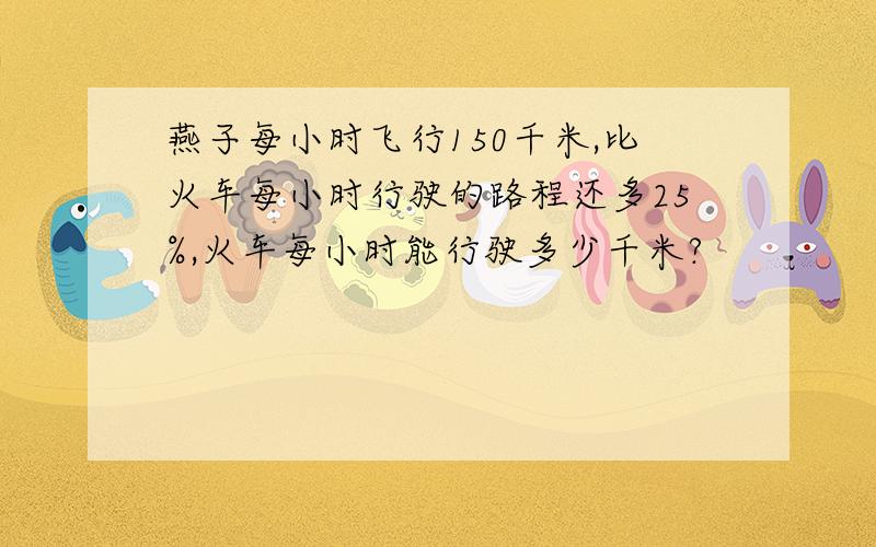 燕子每小时飞行150千米,比火车每小时行驶的路程还多25%,火车每小时能行驶多少千米?