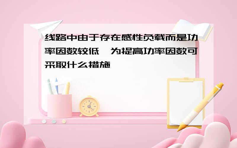 线路中由于存在感性负载而是功率因数较低,为提高功率因数可采取什么措施