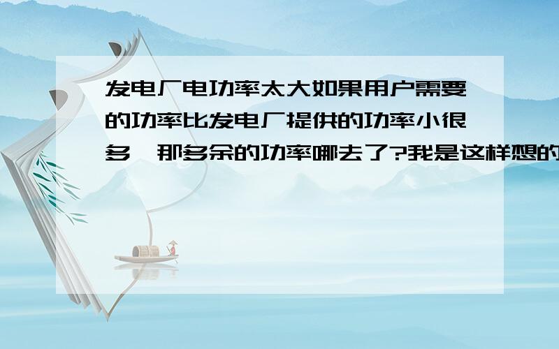 发电厂电功率太大如果用户需要的功率比发电厂提供的功率小很多,那多余的功率哪去了?我是这样想的：如果多余功率被导线消耗了,哪么导线电流就大了,但是用户那边电流小,相对的导线上