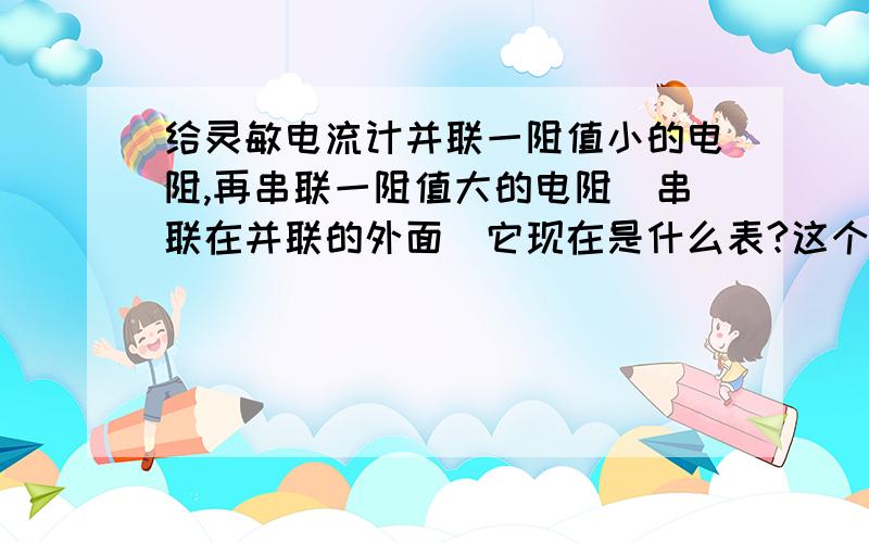 给灵敏电流计并联一阻值小的电阻,再串联一阻值大的电阻（串联在并联的外面）它现在是什么表?这个选择说它是电压表,那它是不是电流表