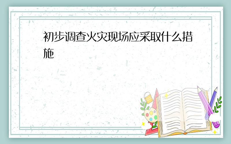 初步调查火灾现场应采取什么措施