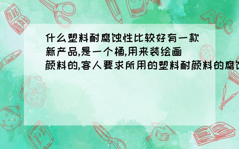 什么塑料耐腐蚀性比较好有一款新产品,是一个桶,用来装绘画颜料的,客人要求所用的塑料耐颜料的腐蚀性要好且易于清洗,我之前没接触过此类型的产品,所以不懂,急用!备注：此桶是注塑成型