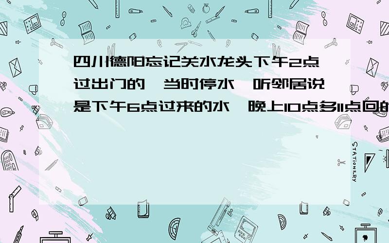 四川德阳忘记关水龙头下午2点过出门的,当时停水,听邻居说是下午6点过来的水,晚上10点多11点回的家,大概流了4个小时水.真是后悔·我家住6楼,水龙头直径1.5cm,水压不清楚,请问大概会浪费多