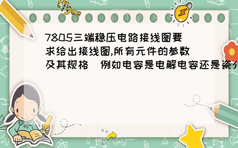 7805三端稳压电路接线图要求给出接线图,所有元件的参数及其规格(例如电容是电解电容还是瓷介电容),要给出电路接线图的正负极!我的7805输入端是12V直流电压,因此整流桥部分请省略.我只是