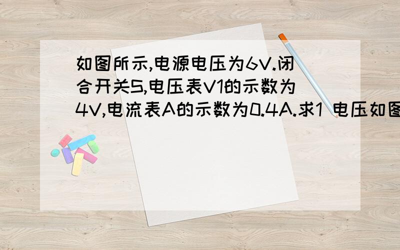 如图所示,电源电压为6V.闭合开关S,电压表V1的示数为4V,电流表A的示数为0.4A.求1 电压如图所示,电源电压为6V.闭合开关S,电压表V1的示数为4V,电流表A的示数为0.4A.求1 电压表V2的示数.2   R1和R2的阻