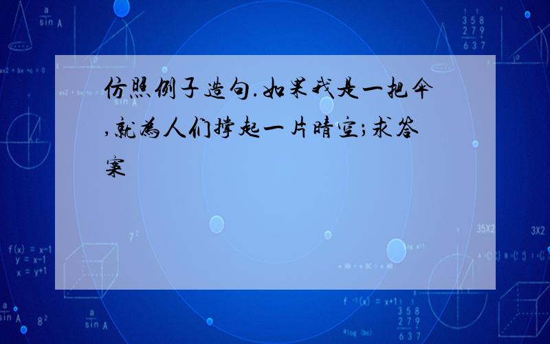 仿照例子造句.如果我是一把伞,就为人们撑起一片晴空；求答案