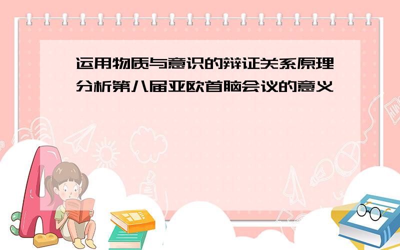 运用物质与意识的辩证关系原理分析第八届亚欧首脑会议的意义