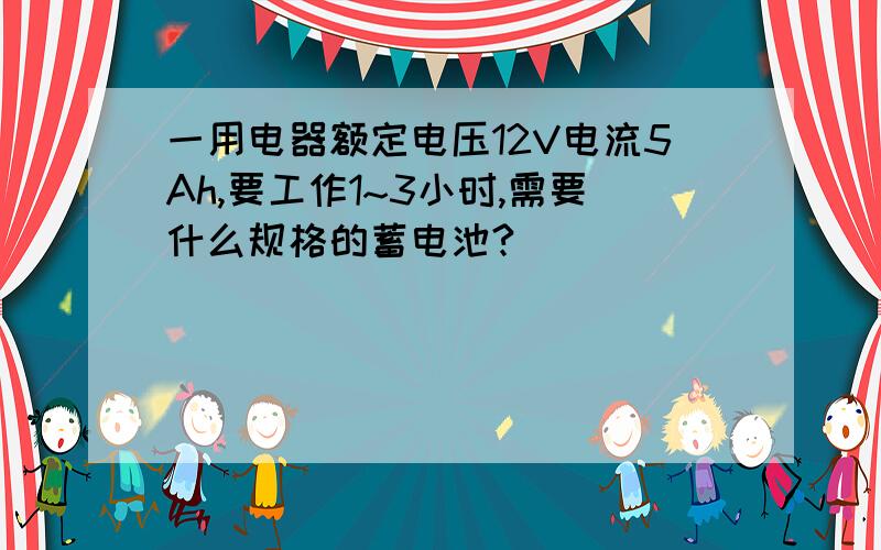 一用电器额定电压12V电流5Ah,要工作1~3小时,需要什么规格的蓄电池?