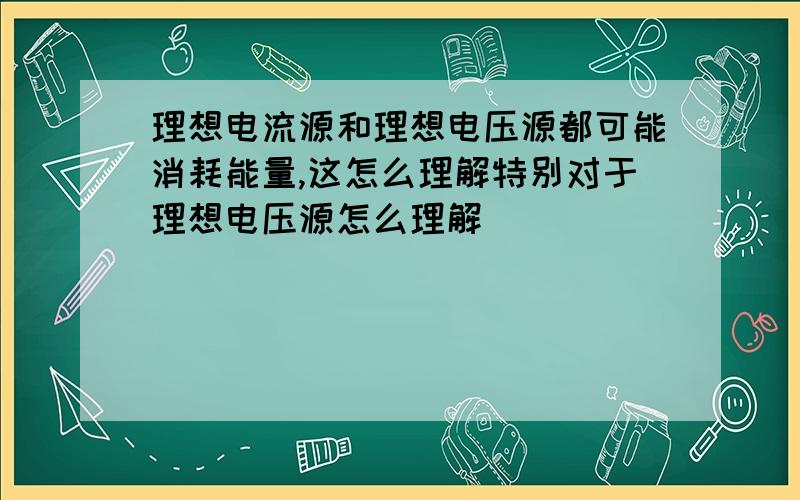 理想电流源和理想电压源都可能消耗能量,这怎么理解特别对于理想电压源怎么理解