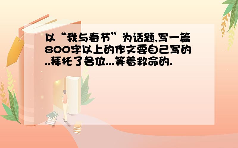 以“我与春节”为话题,写一篇800字以上的作文要自己写的..拜托了各位...等着救命的.