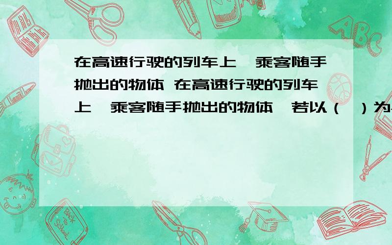 在高速行驶的列车上,乘客随手抛出的物体 在高速行驶的列车上,乘客随手抛出的物体,若以（ ）为参照物 它运动的速度不大：但以（ ）为参照物 它运动的速度却很大,容易造成伤害事故