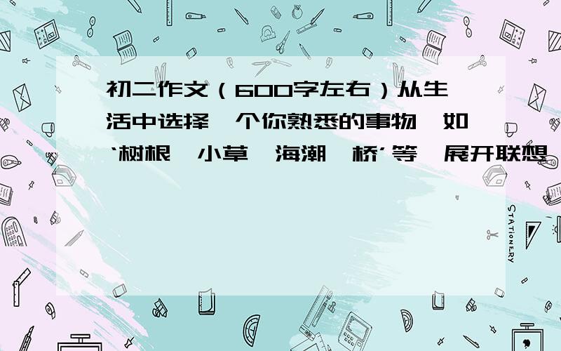 初二作文（600字左右）从生活中选择一个你熟悉的事物,如‘树根、小草、海潮、桥’等,展开联想,写一篇作文.600字左右.