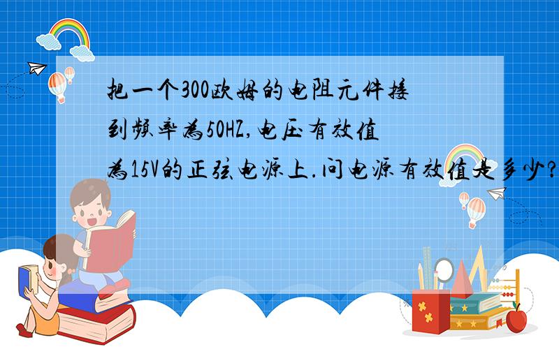 把一个300欧姆的电阻元件接到频率为50HZ,电压有效值为15V的正弦电源上.问电源有效值是多少?如果保持电压有效值不变,而电源频率提高到5000HZ,这时电流是多少?