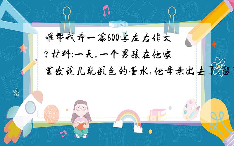 谁帮我弄一篇600字左右作文?材料：一天,一个男孩在他家里发现几瓶彩色的墨水,他母亲出去了,留下她来照顾他的妹妹莎莉.那些瓶子是一种诱惑,于是这男孩开始画起莎莉的肖像.结果他把各处