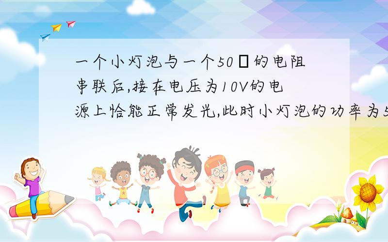 一个小灯泡与一个50Ω的电阻串联后,接在电压为10V的电源上恰能正常发光,此时小灯泡的功率为5W,则小灯泡正常发光时的电阻是______Ω,额定电压是_____V,（说原因）对不起，打错了，原题应是：