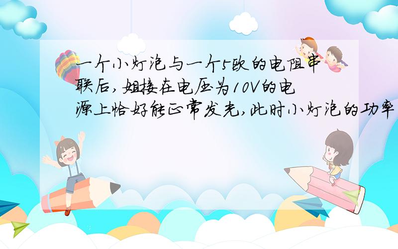 一个小灯泡与一个5欧的电阻串联后,姐接在电压为10V的电源上恰好能正常发光,此时小灯泡的功率为5w,则小灯泡正常发光时的电阻是____欧,额定电压是____V.急用!