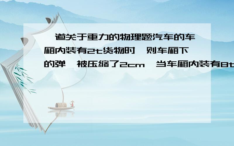 一道关于重力的物理题汽车的车厢内装有2t货物时,则车厢下的弹簧被压缩了2cm,当车厢内装有8t货物时,车厢下弹簧被压缩了5cm,则车厢自身的质量是多少吨?