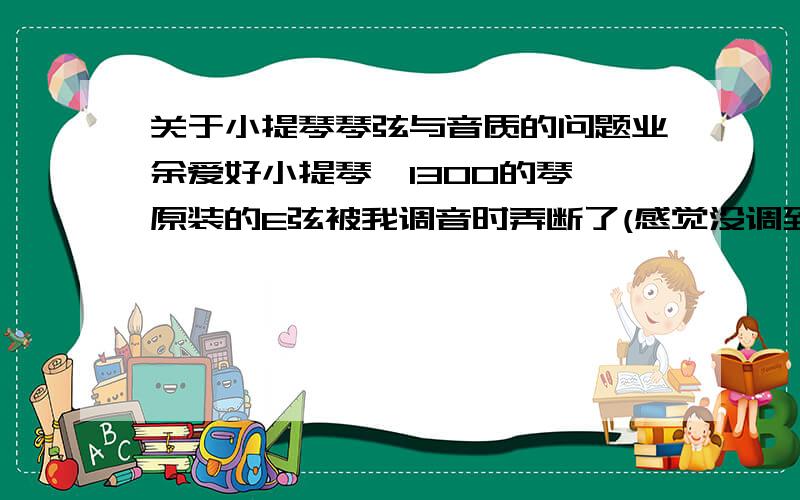 关于小提琴琴弦与音质的问题业余爱好小提琴,1300的琴,原装的E弦被我调音时弄断了(感觉没调到标准音就断了）,淘宝了下琴弦,几毛钱的到四百多一套都有,给弄晕了,咱也就是一自娱自乐,也没